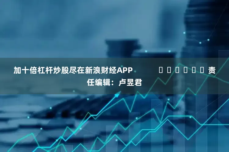加十倍杠杆炒股尽在新浪财经APP            						责任编辑：卢昱君