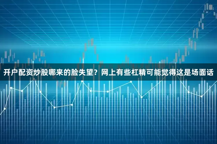 开户配资炒股哪来的脸失望？网上有些杠精可能觉得这是场面话