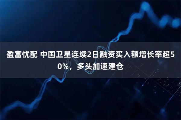 盈富忧配 中国卫星连续2日融资买入额增长率超50%，多头加速建仓