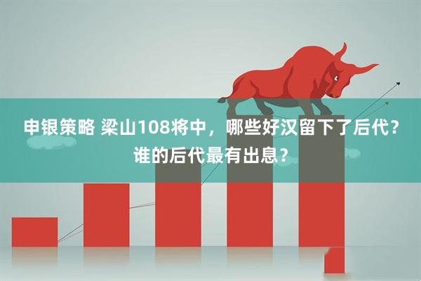 申银策略 梁山108将中，哪些好汉留下了后代？谁的后代最有出息？