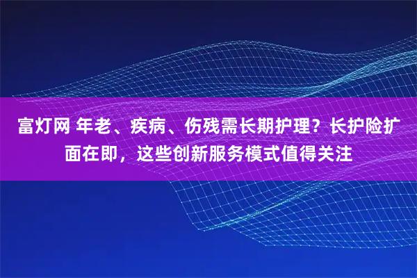 富灯网 年老、疾病、伤残需长期护理？长护险扩面在即，这些创新服务模式值得关注
