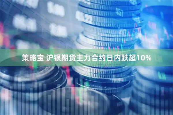 策略宝 沪银期货主力合约日内跌超10%