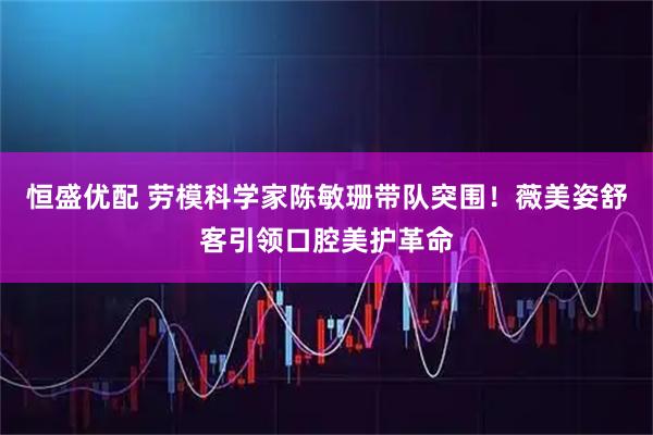 恒盛优配 劳模科学家陈敏珊带队突围！薇美姿舒客引领口腔美护革命