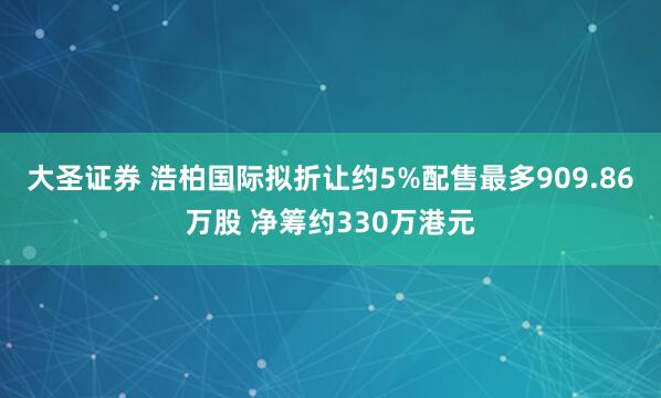 大圣证券 浩柏国际拟折让约5%配售最多909.86万股 净筹约330万港元