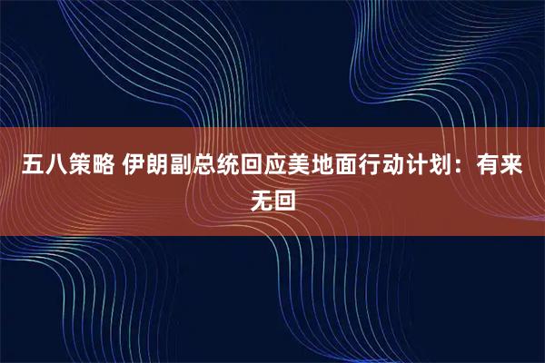 五八策略 伊朗副总统回应美地面行动计划：有来无回