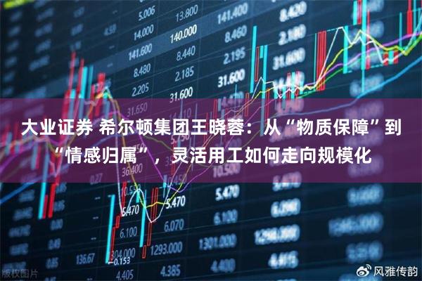 大业证券 希尔顿集团王晓蓉：从“物质保障”到“情感归属”，灵活用工如何走向规模化